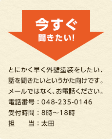 今すぐ聞きたい！ とにかく早く外壁塗装をしたい、話を聞きたいというかた向けです。メールではなく、お電話ください。電話番号 ： 048-235-0146受付時間 ： 8時～18時担　　当 ： 太田