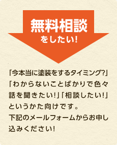 無料相談をしたい！ 「今本当に塗装をするタイミング？」 「わからないことばかりで色々話を聞きたい！」「相談したい！」というかた向けです。下記のメールフォームからお申し込みください！