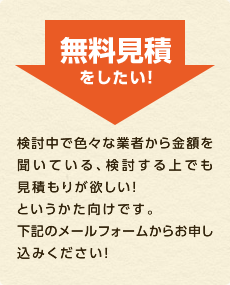 無料見積をしたい！ 検討中で色々な業者から金額を聞いている、検討する上でも見積もりが欲しい！というかた向けです。下記のメールフォームからお申し込みください！