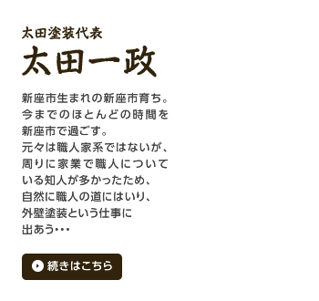 太田塗装代表 太田一政 新座市生まれの新座市育ち。今までのほとんどの時間を新座市で過ごす。元々は職人家系ではないが、周りに家業で職人についている知人が多かったため、自然に職人の道にはいり、外壁塗装という仕事に出あう・・・