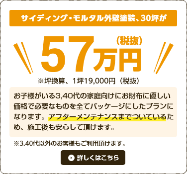 3、40代のお子様がいる家庭向けのお財布に優しい価格で、外壁塗装の必要なものを全てパッケージにしてご提供しております。アフターメンテナンスまでついているため、施工後もご安心して頂けます。